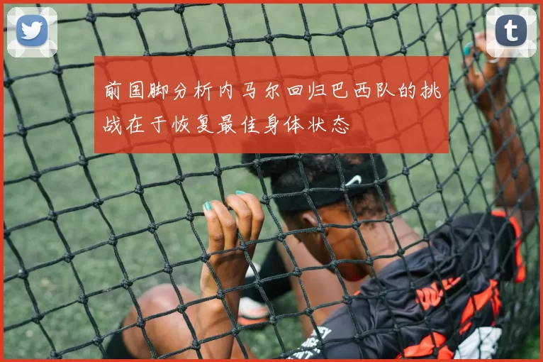 前国脚分析内马尔回归巴西队的挑战在于恢复最佳身体状态