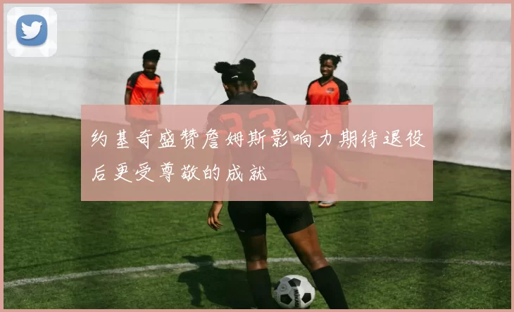 约基奇盛赞詹姆斯影响力期待退役后更受尊敬的成就