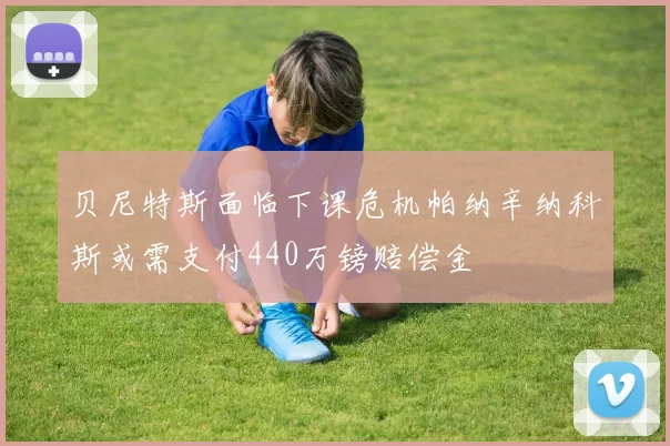贝尼特斯面临下课危机帕纳辛纳科斯或需支付440万镑赔偿金