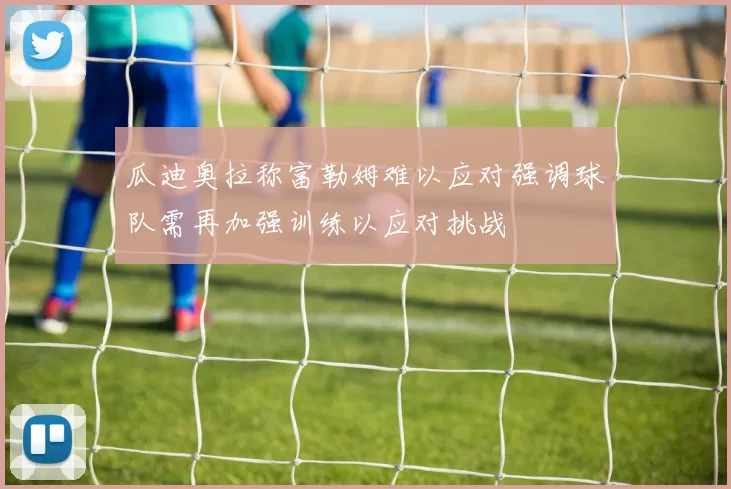 瓜迪奥拉称富勒姆难以应对强调球队需再加强训练以应对挑战