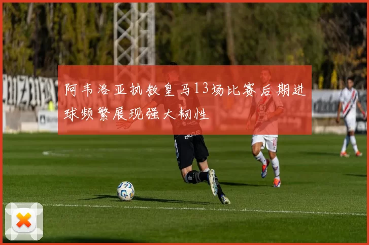 阿韦洛亚执教皇马13场比赛后期进球频繁展现强大韧性