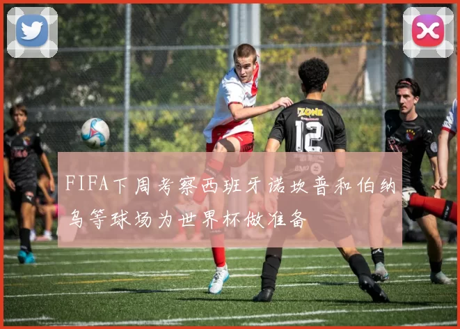 FIFA下周考察西班牙诺坎普和伯纳乌等球场为世界杯做准备