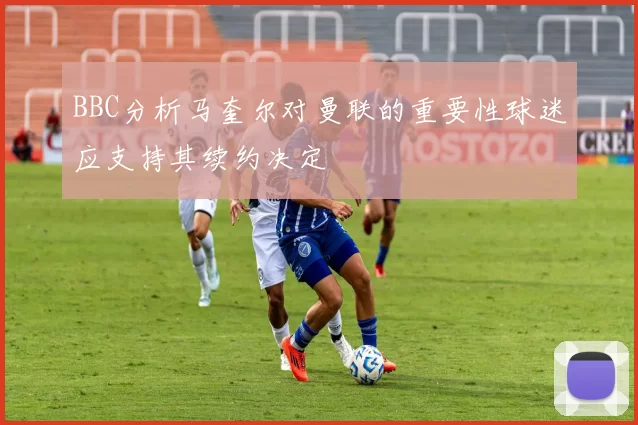 BBC分析马奎尔对曼联的重要性球迷应支持其续约决定