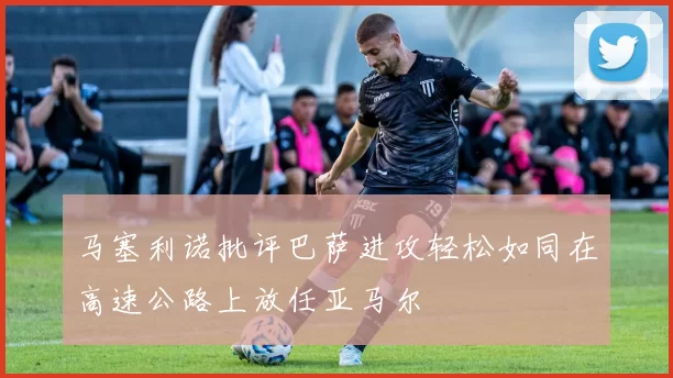 马塞利诺批评巴萨进攻轻松如同在高速公路上放任亚马尔