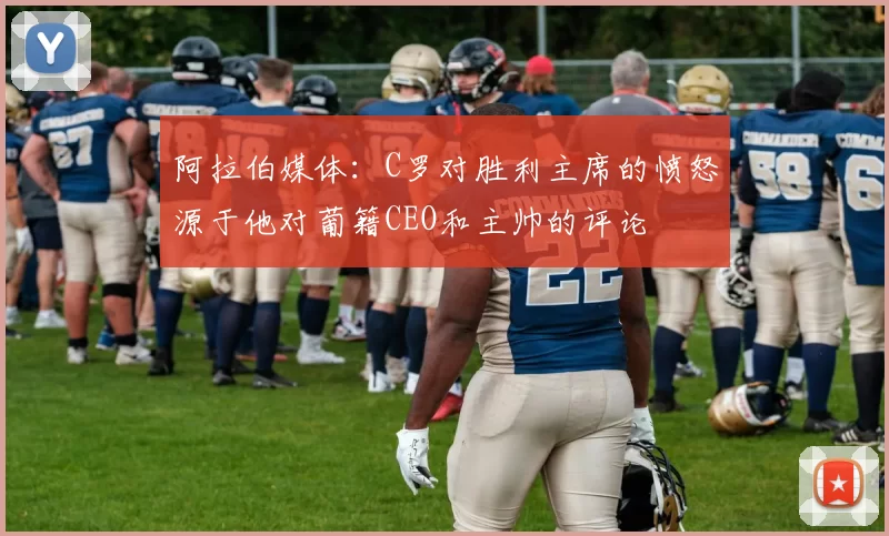 阿拉伯媒体：C罗对胜利主席的愤怒源于他对葡籍CEO和主帅的评论