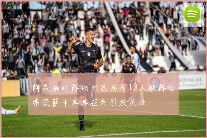 阿森纳对阵切尔西或有13人缺阵哈弗茨萨卡库库在列引发关注
