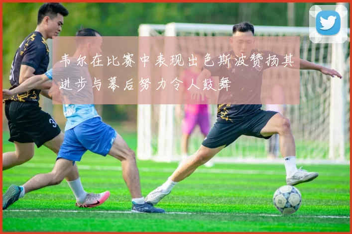 韦尔在比赛中表现出色斯波赞扬其进步与幕后努力令人鼓舞