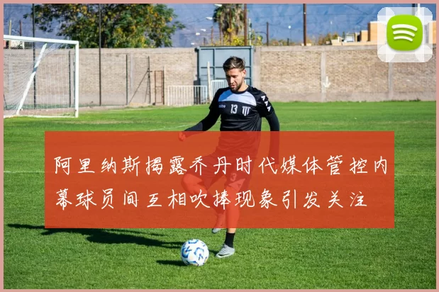 阿里纳斯揭露乔丹时代媒体管控内幕球员间互相吹捧现象引发关注