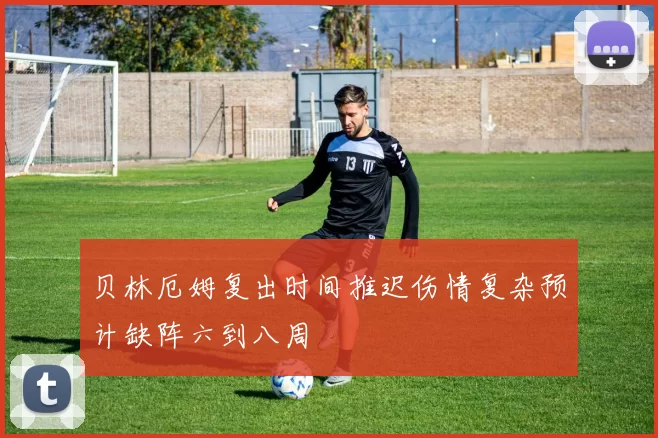贝林厄姆复出时间推迟伤情复杂预计缺阵六到八周