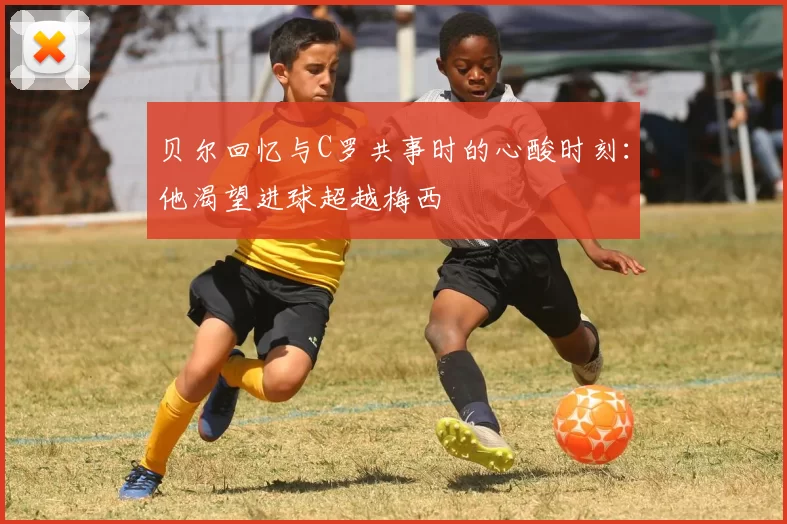 贝尔回忆与C罗共事时的心酸时刻：他渴望进球超越梅西