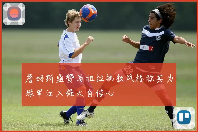 詹姆斯盛赞马祖拉执教风格称其为绿军注入强大自信心