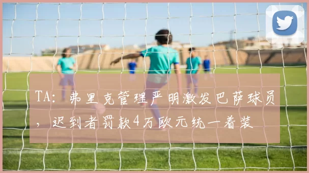 TA：弗里克管理严明激发巴萨球员，迟到者罚款4万欧元统一着装