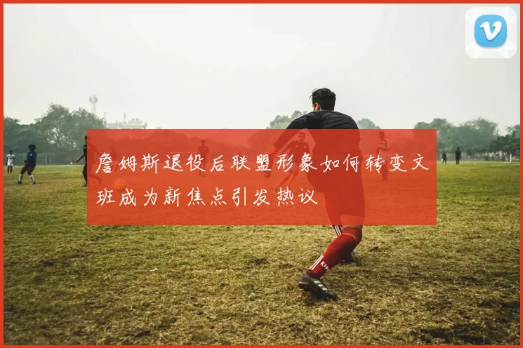 詹姆斯退役后联盟形象如何转变文班成为新焦点引发热议