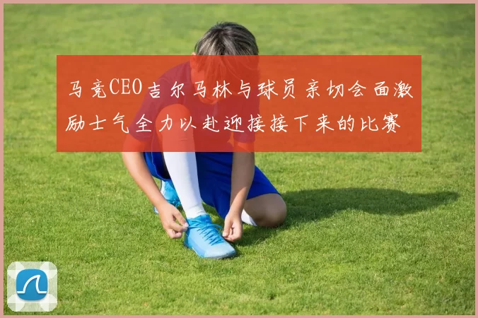 马竞CEO吉尔马林与球员亲切会面激励士气全力以赴迎接接下来的比赛