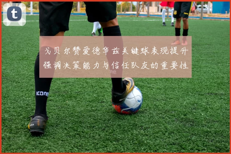 戈贝尔赞爱德华兹关键球表现提升强调决策能力与信任队友的重要性
