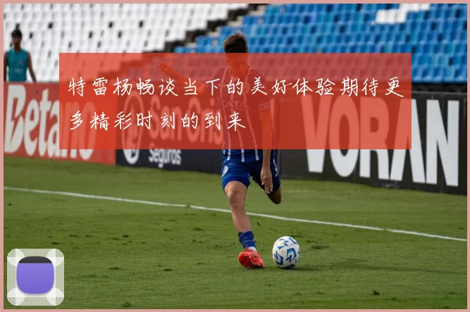 特雷杨畅谈当下的美好体验期待更多精彩时刻的到来