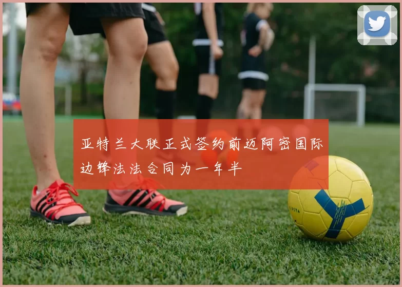 亚特兰大联正式签约前迈阿密国际边锋法法合同为一年半