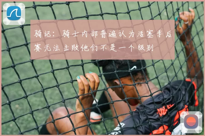 骑记：骑士内部普遍认为活塞季后赛无法击败他们不是一个级别