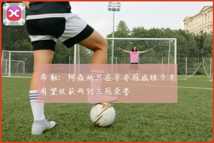 希勒：阿森纳只在乎夺冠成绩今年有望收获两到三冠荣誉